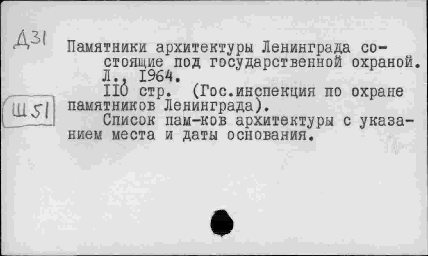 ﻿ДЗІ
ш?ї]
Памятники архитектуры Ленинграда состоящие под государственной охраной. Л.. 1964.
НО стр. (Гос.инспекция по охране памятников Ленинграда).
Список пам-ков архитектуры с указанием места и даты основания.